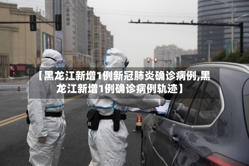 【黑龙江新增1例新冠肺炎确诊病例,黑龙江新增1例确诊病例轨迹】