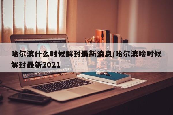 哈尔滨什么时候解封最新消息/哈尔滨啥时候解封最新2021