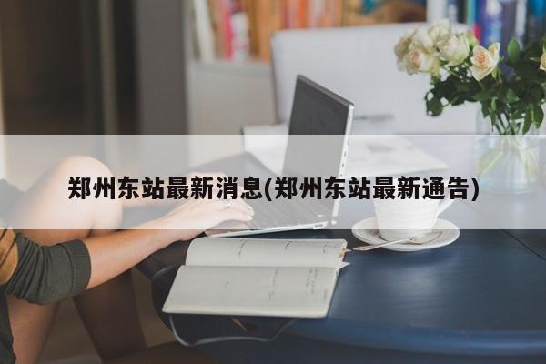 郑州东站最新消息(郑州东站最新通告)
