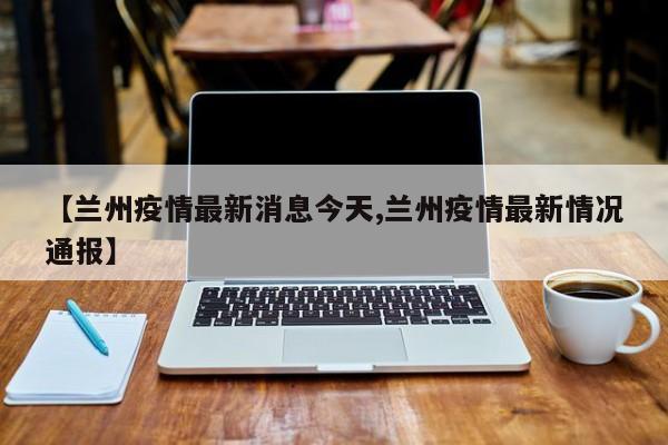 【兰州疫情最新消息今天,兰州疫情最新情况通报】
