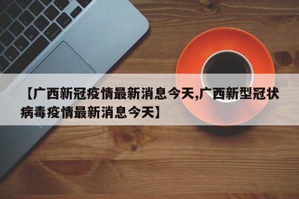 【广西新冠疫情最新消息今天,广西新型冠状病毒疫情最新消息今天】