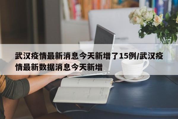 武汉疫情最新消息今天新增了15例/武汉疫情最新数据消息今天新增