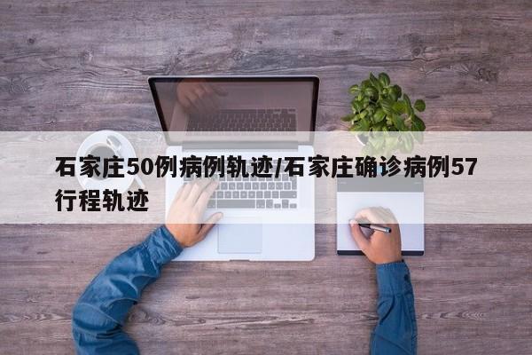 石家庄50例病例轨迹/石家庄确诊病例57行程轨迹