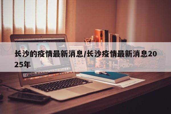 长沙的疫情最新消息/长沙疫情最新消息2025年