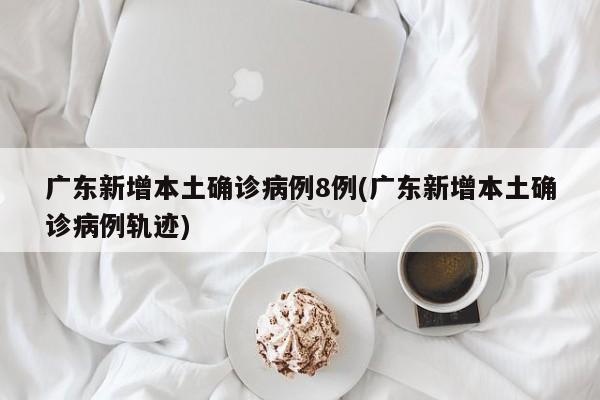 广东新增本土确诊病例8例(广东新增本土确诊病例轨迹)