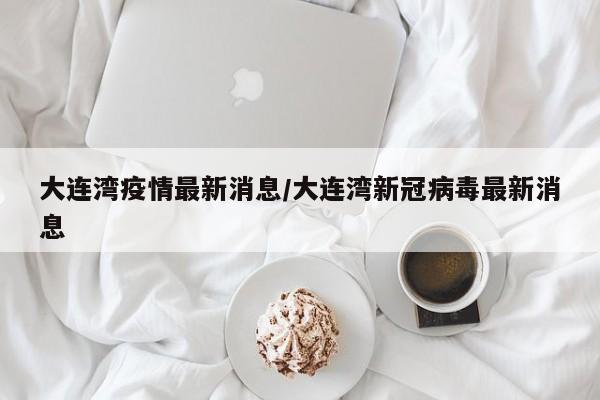 大连湾疫情最新消息/大连湾新冠病毒最新消息