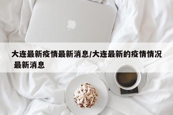 大连最新疫情最新消息/大连最新的疫情情况 最新消息