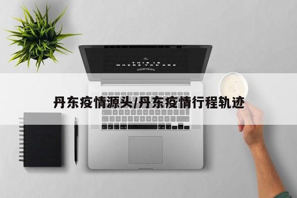 丹东疫情源头/丹东疫情行程轨迹