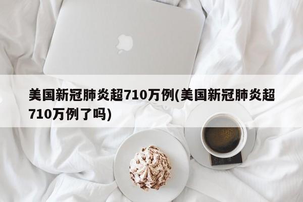 美国新冠肺炎超710万例(美国新冠肺炎超710万例了吗)