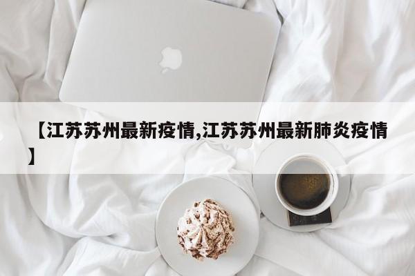 【江苏苏州最新疫情,江苏苏州最新肺炎疫情】