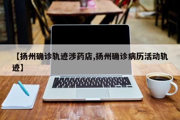 【扬州确诊轨迹涉药店,扬州确诊病历活动轨迹】