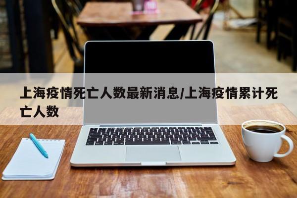 上海疫情死亡人数最新消息/上海疫情累计死亡人数
