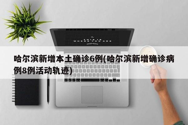 哈尔滨新增本土确诊6例(哈尔滨新增确诊病例8例活动轨迹)