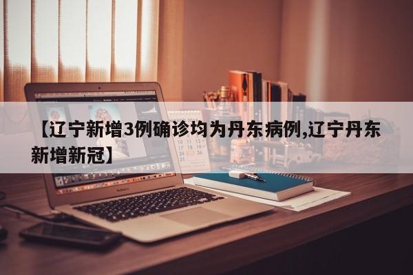 【辽宁新增3例确诊均为丹东病例,辽宁丹东新增新冠】