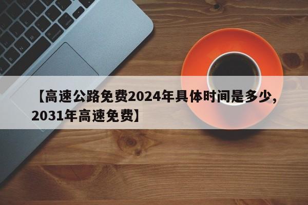 【高速公路免费2024年具体时间是多少,2031年高速免费】