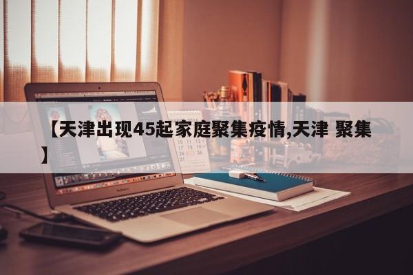 【天津出现45起家庭聚集疫情,天津 聚集】