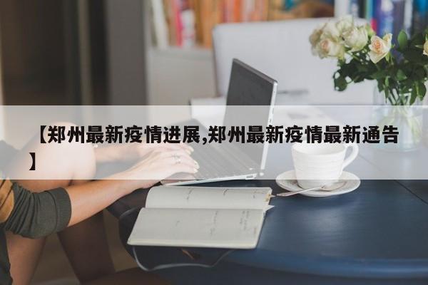 【郑州最新疫情进展,郑州最新疫情最新通告】