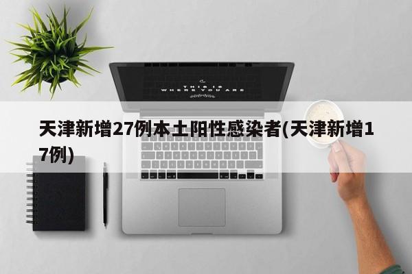 天津新增27例本土阳性感染者(天津新增17例)
