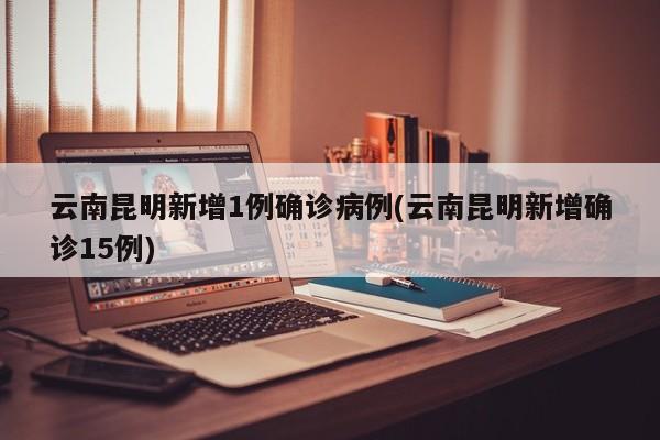 云南昆明新增1例确诊病例(云南昆明新增确诊15例)