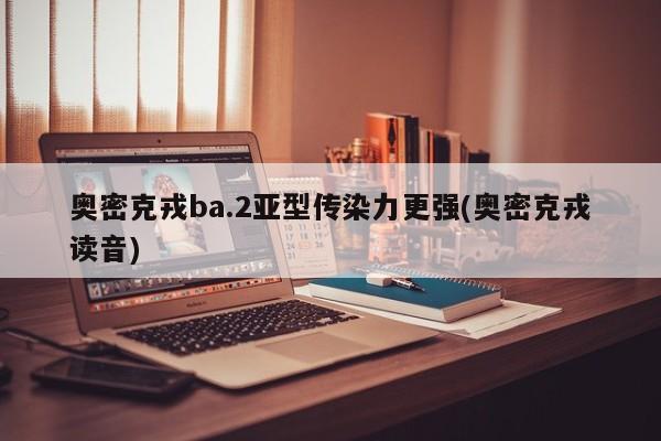 奥密克戎ba.2亚型传染力更强(奥密克戎读音)
