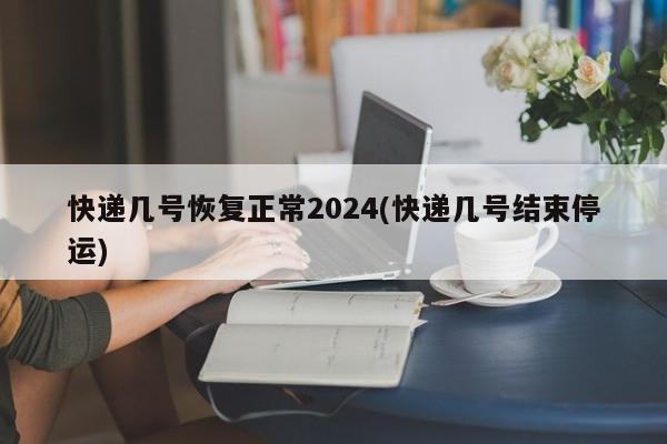 快递几号恢复正常2024(快递几号结束停运)