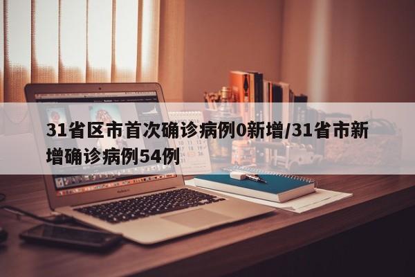 31省区市首次确诊病例0新增/31省市新增确诊病例54例