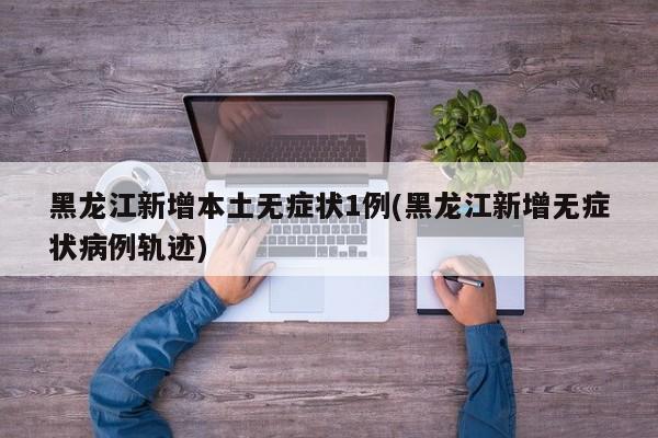 黑龙江新增本土无症状1例(黑龙江新增无症状病例轨迹)