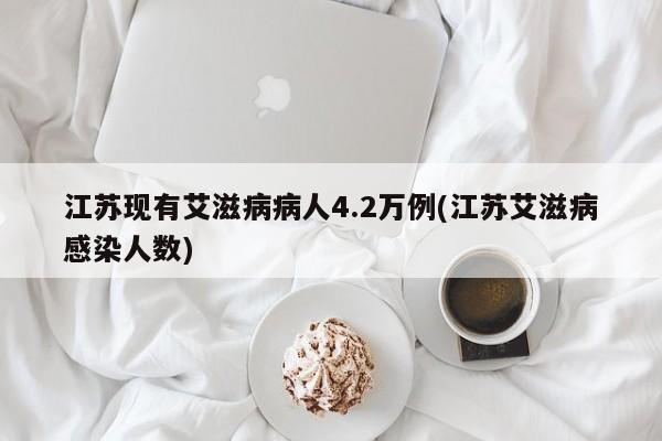 江苏现有艾滋病病人4.2万例(江苏艾滋病感染人数)