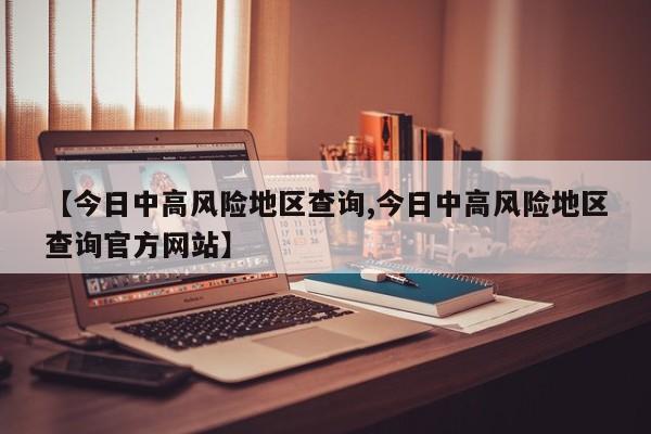 【今日中高风险地区查询,今日中高风险地区查询官方网站】