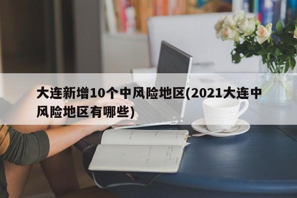 大连新增10个中风险地区(2021大连中风险地区有哪些)
