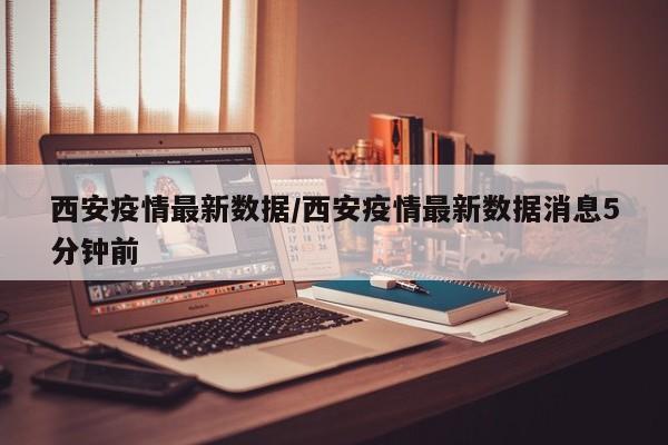 西安疫情最新数据/西安疫情最新数据消息5分钟前