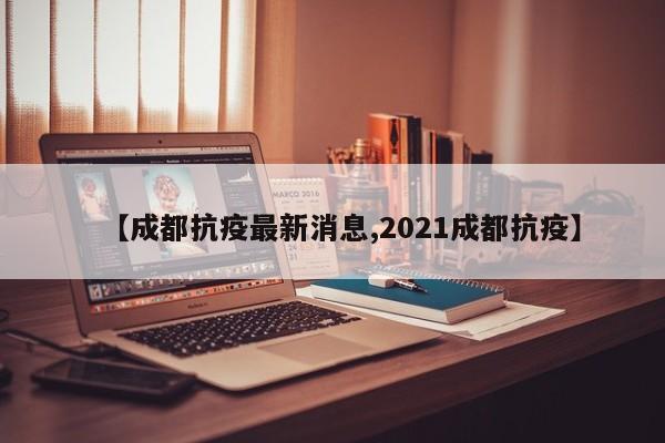 【成都抗疫最新消息,2021成都抗疫】