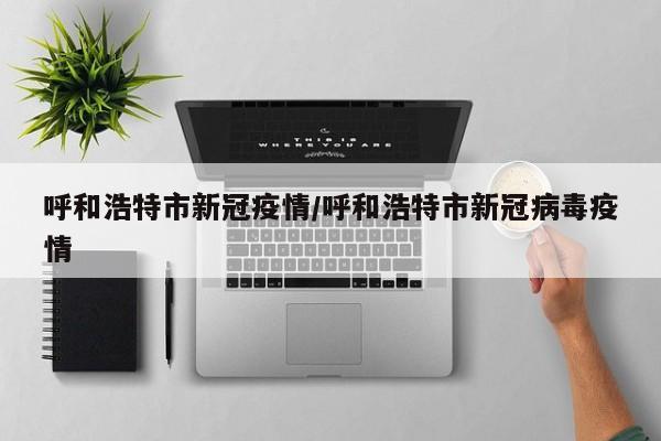 呼和浩特市新冠疫情/呼和浩特市新冠病毒疫情
