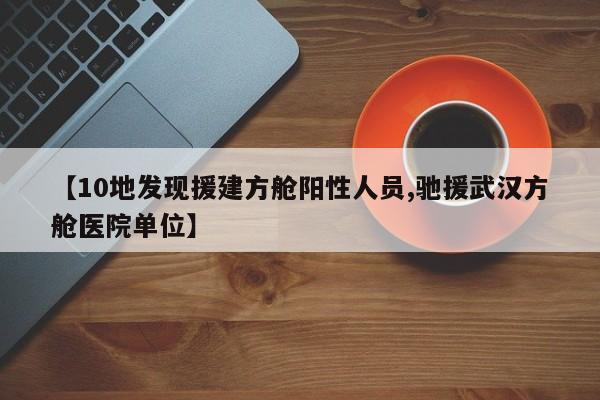 【10地发现援建方舱阳性人员,驰援武汉方舱医院单位】