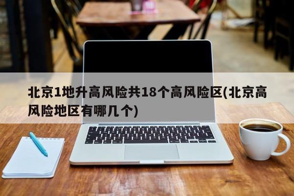 北京1地升高风险共18个高风险区(北京高风险地区有哪几个)