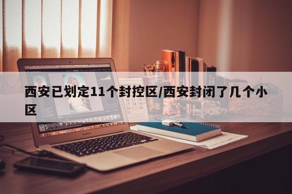 西安已划定11个封控区/西安封闭了几个小区