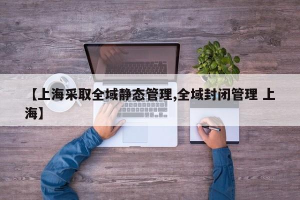 【上海采取全域静态管理,全域封闭管理 上海】